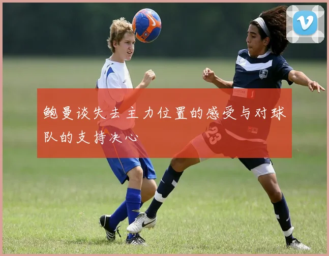 鲍曼谈失去主力位置的感受与对球队的支持决心