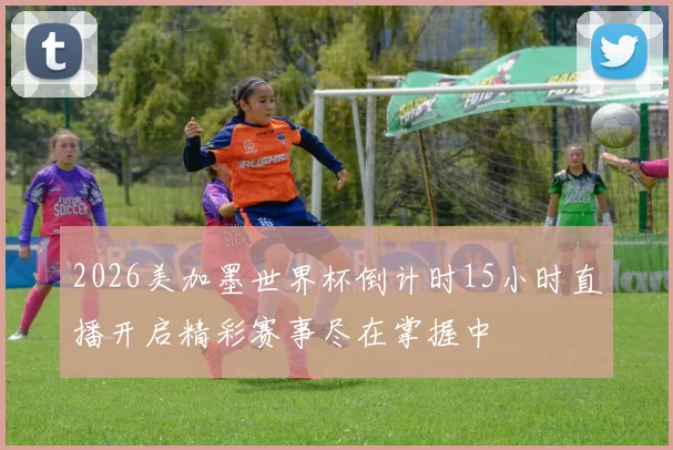 2026美加墨世界杯倒计时15小时直播开启精彩赛事尽在掌握中